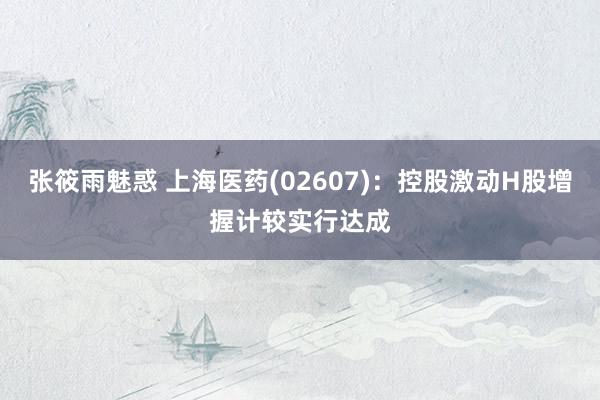 张筱雨魅惑 上海医药(02607)：控股激动H股增握计较实行达成