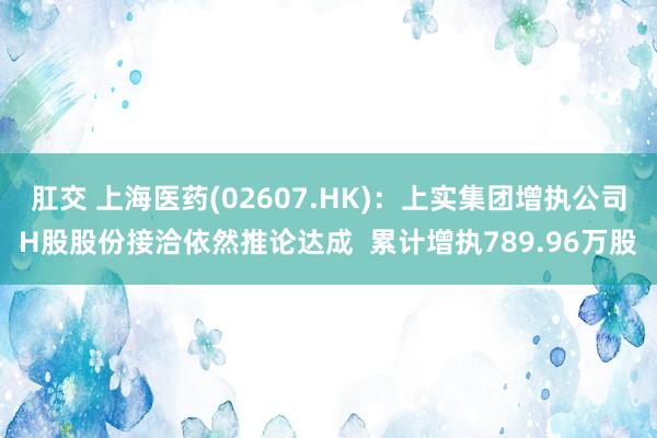 肛交 上海医药(02607.HK)：上实集团增执公司H股股份接洽依然推论达成  累计增执789.96万股