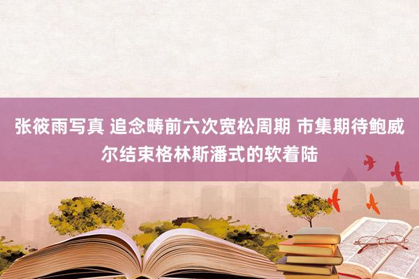 张筱雨写真 追念畴前六次宽松周期 市集期待鲍威尔结束格林斯潘式的软着陆