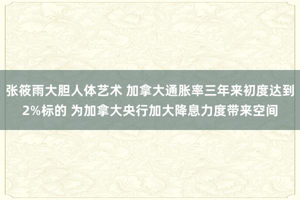 张筱雨大胆人体艺术 加拿大通胀率三年来初度达到2%标的 为加拿大央行加大降息力度带来空间