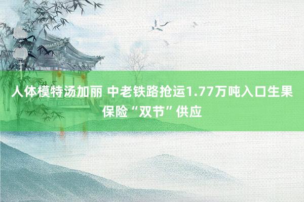 人体模特汤加丽 中老铁路抢运1.77万吨入口生果保险“双节”供应