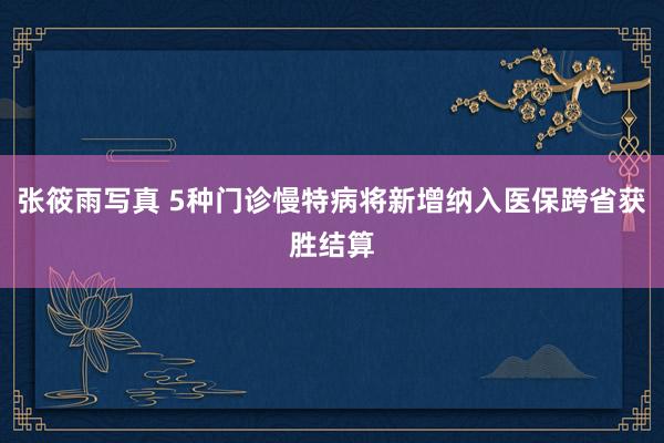 张筱雨写真 5种门诊慢特病将新增纳入医保跨省获胜结算