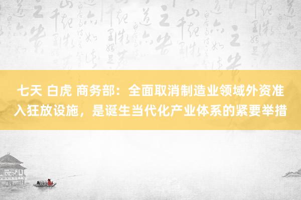 七天 白虎 商务部：全面取消制造业领域外资准入狂放设施，是诞生当代化产业体系的紧要举措