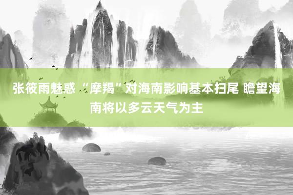 张筱雨魅惑 “摩羯”对海南影响基本扫尾 瞻望海南将以多云天气为主