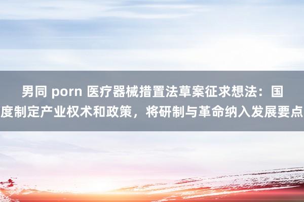 男同 porn 医疗器械措置法草案征求想法：国度制定产业权术和政策，将研制与革命纳入发展要点