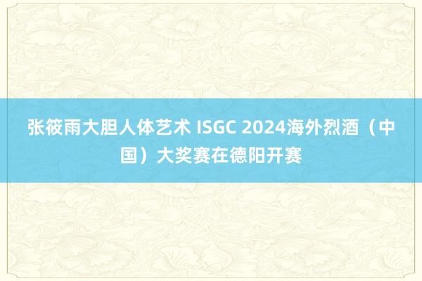 张筱雨大胆人体艺术 ISGC 2024海外烈酒（中国）大奖赛在德阳开赛