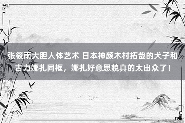 张筱雨大胆人体艺术 日本神颜木村拓哉的犬子和古力娜扎同框，娜扎好意思貌真的太出众了！