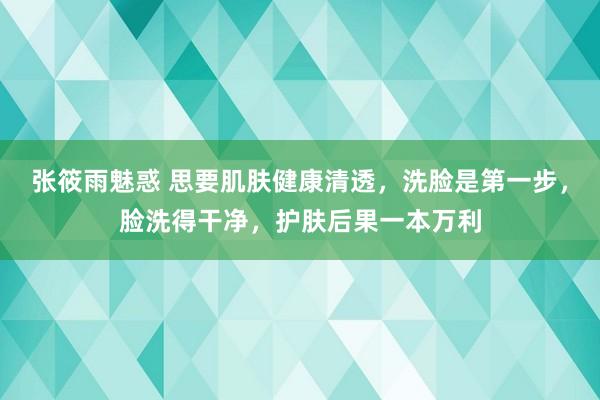 张筱雨魅惑 思要肌肤健康清透，洗脸是第一步，脸洗得干净，护肤后果一本万利