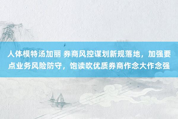 人体模特汤加丽 券商风控谋划新规落地，加强要点业务风险防守，饱读吹优质券商作念大作念强