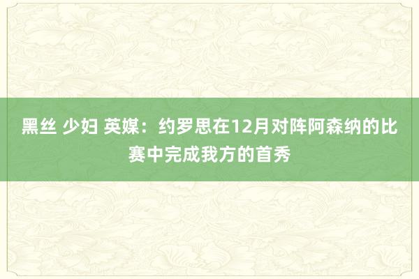 黑丝 少妇 英媒：约罗思在12月对阵阿森纳的比赛中完成我方的首秀