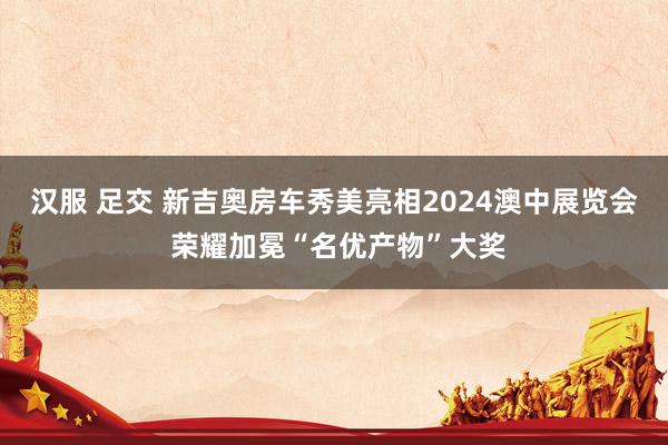 汉服 足交 新吉奥房车秀美亮相2024澳中展览会 荣耀加冕“名优产物”大奖