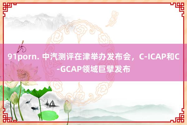 91porn. 中汽测评在津举办发布会，C-ICAP和C-GCAP领域巨擘发布