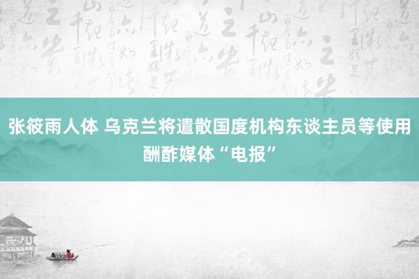 张筱雨人体 乌克兰将遣散国度机构东谈主员等使用酬酢媒体“电报”