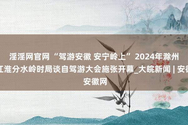 淫淫网官网 “驾游安徽 安宁岭上” 2024年滁州市江淮分水岭时局谈自驾游大会施张开幕_大皖新闻 | 安徽网