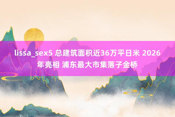 lissa_sex5 总建筑面积近36万平日米 2026年亮相 浦东最大市集落子金桥