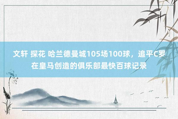 文轩 探花 哈兰德曼城105场100球，追平C罗在皇马创造的俱乐部最快百球记录