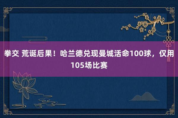 拳交 荒诞后果！哈兰德兑现曼城活命100球，仅用105场比赛