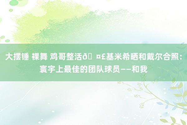 大摆锤 裸舞 鸡哥整活🤣基米希晒和戴尔合照：寰宇上最佳的团队球员——和我