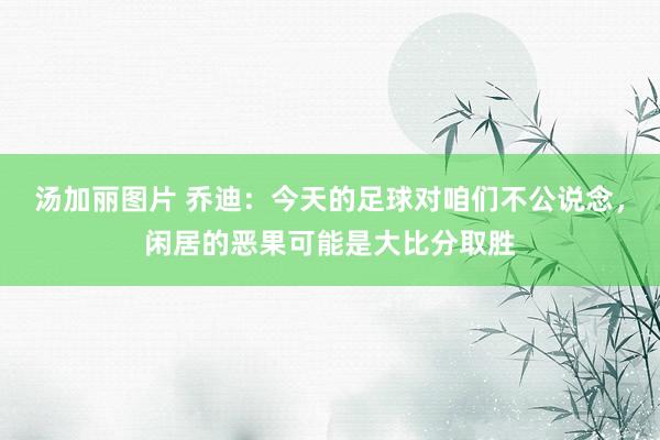 汤加丽图片 乔迪：今天的足球对咱们不公说念，闲居的恶果可能是大比分取胜