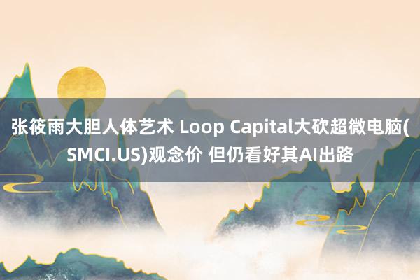 张筱雨大胆人体艺术 Loop Capital大砍超微电脑(SMCI.US)观念价 但仍看好其AI出路