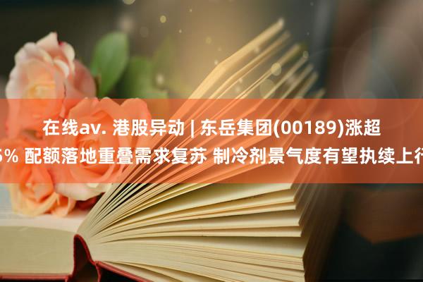 在线av. 港股异动 | 东岳集团(00189)涨超5% 配额落地重叠需求复苏 制冷剂景气度有望执续上行