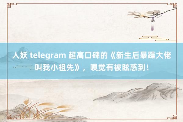 人妖 telegram 超高口碑的《新生后暴躁大佬叫我小祖先》，嗅觉有被眩惑到！