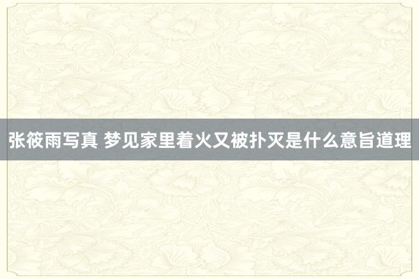 张筱雨写真 梦见家里着火又被扑灭是什么意旨道理