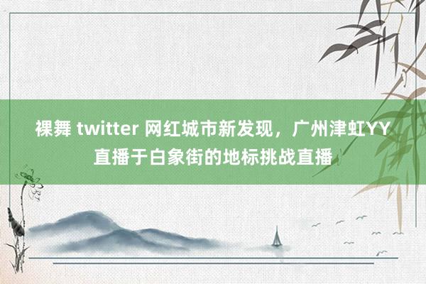 裸舞 twitter 网红城市新发现，广州津虹YY直播于白象街的地标挑战直播