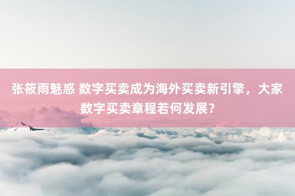 张筱雨魅惑 数字买卖成为海外买卖新引擎，大家数字买卖章程若何发展？