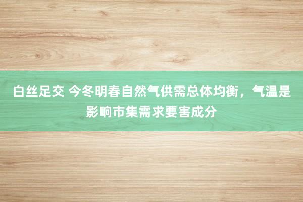 白丝足交 今冬明春自然气供需总体均衡，气温是影响市集需求要害成分