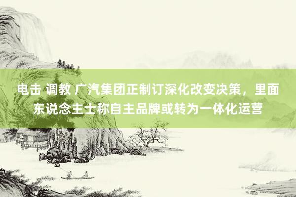 电击 调教 广汽集团正制订深化改变决策，里面东说念主士称自主品牌或转为一体化运营