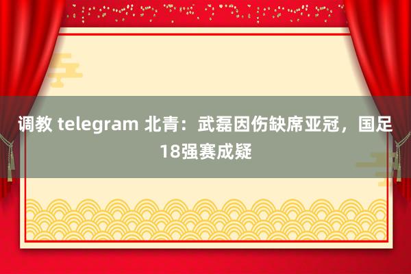 调教 telegram 北青：武磊因伤缺席亚冠，国足18强赛成疑