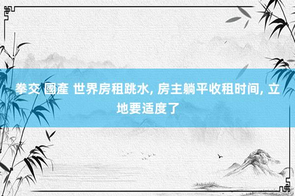 拳交 國產 世界房租跳水， 房主躺平收租时间， 立地要适度了