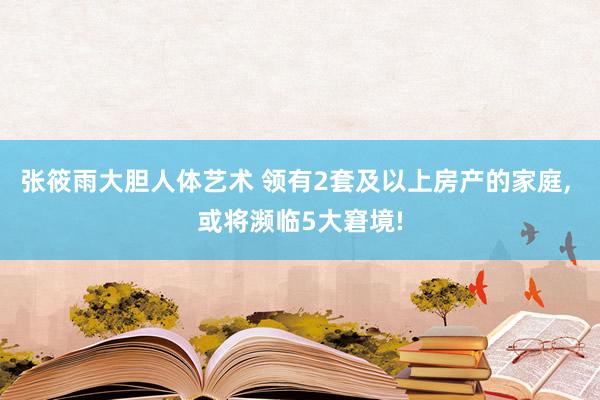 张筱雨大胆人体艺术 领有2套及以上房产的家庭， 或将濒临5大窘境!