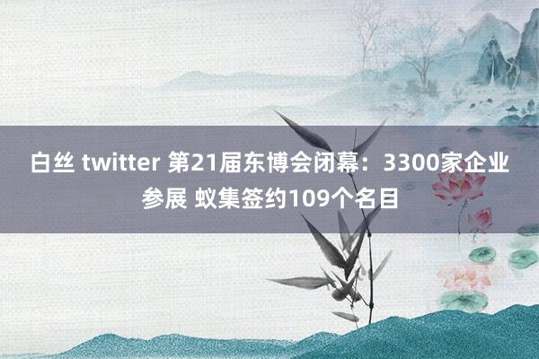 白丝 twitter 第21届东博会闭幕：3300家企业参展 蚁集签约109个名目