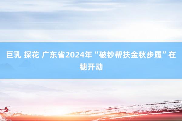 巨乳 探花 广东省2024年“破钞帮扶金秋步履”在穗开动