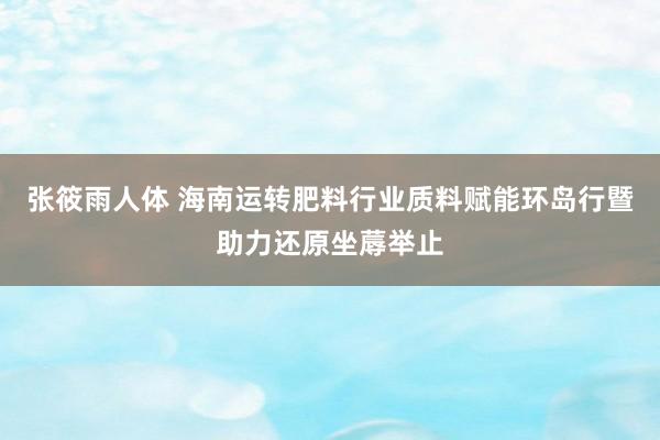 张筱雨人体 海南运转肥料行业质料赋能环岛行暨助力还原坐蓐举止