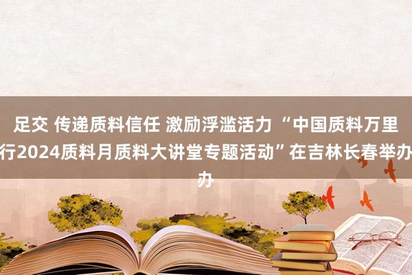 足交 传递质料信任 激励浮滥活力 “中国质料万里行2024质料月质料大讲堂专题活动”在吉林长春举办