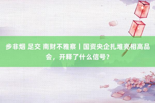 步非烟 足交 南财不雅察丨国资央企扎堆亮相高品会，开释了什么信号？