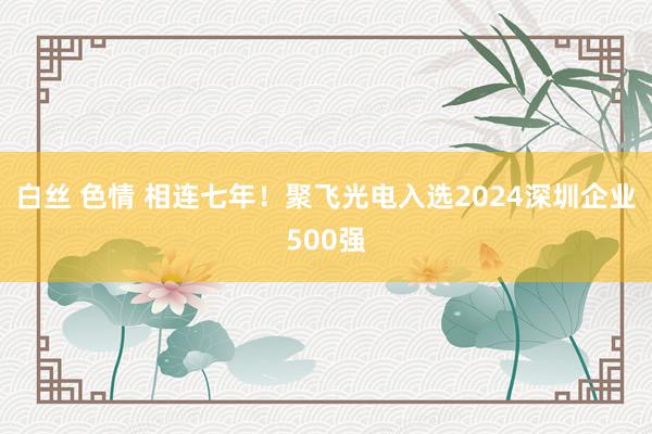 白丝 色情 相连七年！聚飞光电入选2024深圳企业500强