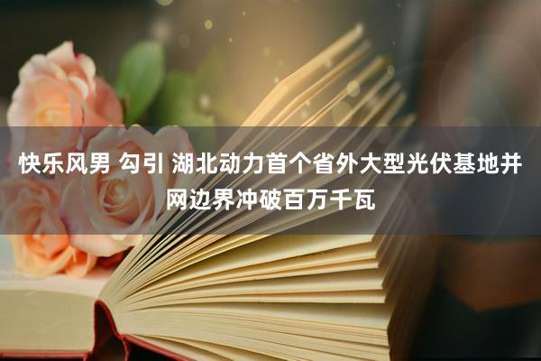 快乐风男 勾引 湖北动力首个省外大型光伏基地并网边界冲破百万千瓦