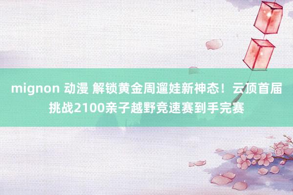 mignon 动漫 解锁黄金周遛娃新神态！云顶首届挑战2100亲子越野竞速赛到手完赛