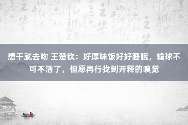 想干就去吻 王楚钦：好厚味饭好好睡眠，输球不可不活了，但愿再行找到开释的嗅觉