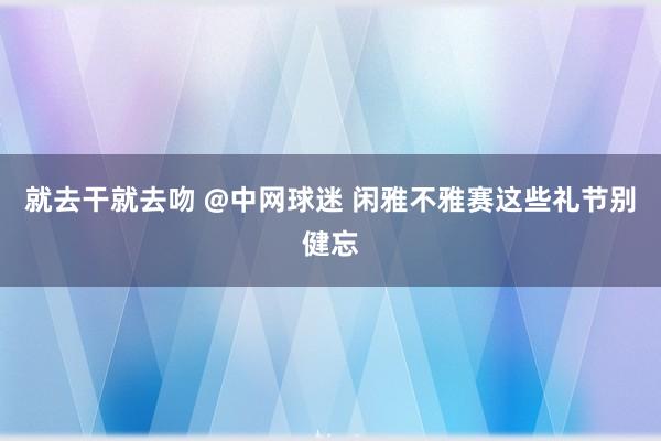 就去干就去吻 @中网球迷 闲雅不雅赛这些礼节别健忘