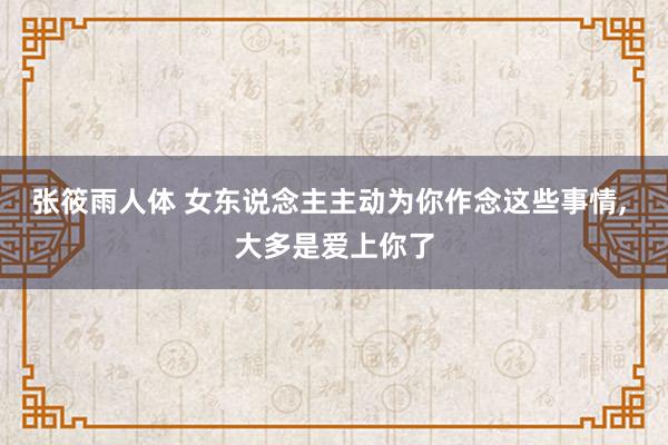 张筱雨人体 女东说念主主动为你作念这些事情， 大多是爱上你了