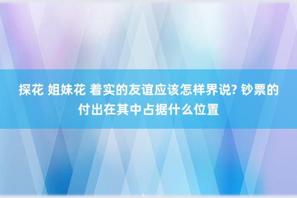 探花 姐妹花 着实的友谊应该怎样界说? 钞票的付出在其中占据什么位置