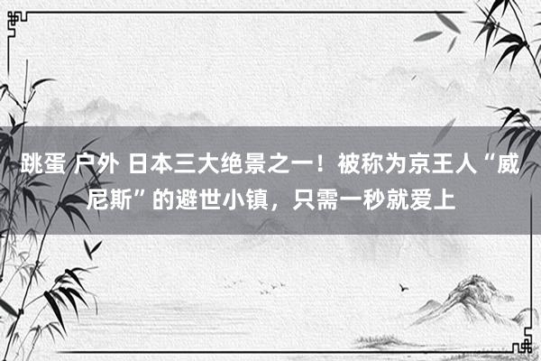 跳蛋 户外 日本三大绝景之一！被称为京王人“威尼斯”的避世小镇，只需一秒就爱上