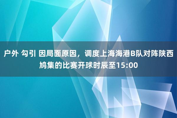 户外 勾引 因局面原因，调度上海海港B队对阵陕西鸠集的比赛开球时辰至15:00