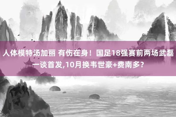 人体模特汤加丽 有伤在身！国足18强赛前两场武磊一谈首发，10月换韦世豪+费南多？