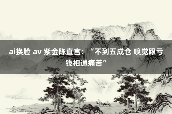 ai换脸 av 紫金陈直言：“不到五成仓 嗅觉跟亏钱相通痛苦”